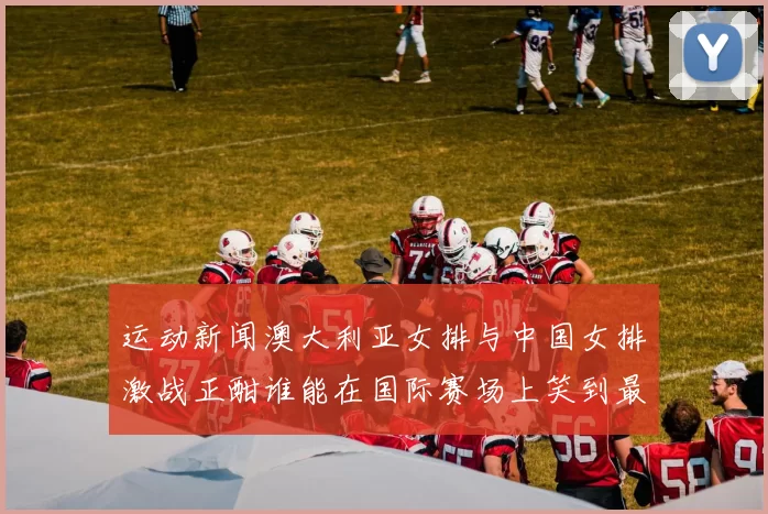 运动新闻澳大利亚女排与中国女排激战正酣谁能在国际赛场上笑到最后