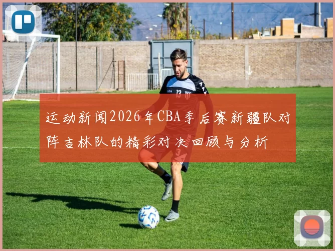 运动新闻2026年CBA季后赛新疆队对阵吉林队的精彩对决回顾与分析
