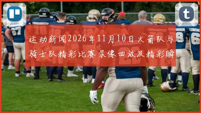 运动新闻2026年11月10日火箭队与骑士队精彩比赛录像回放及精彩瞬间分析