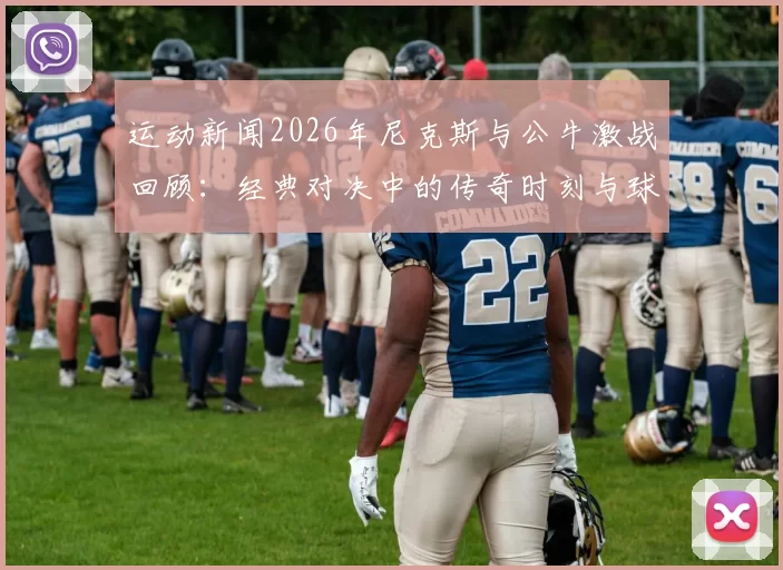 运动新闻2026年尼克斯与公牛激战回顾：经典对决中的传奇时刻与球员表现分析