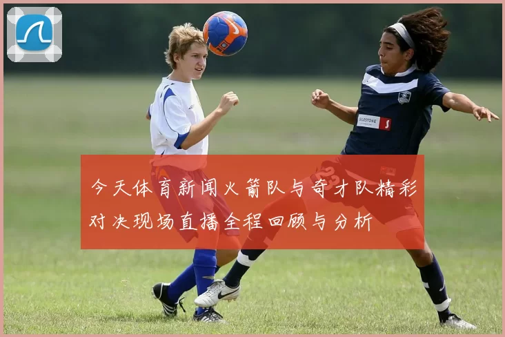 今天体育新闻火箭队与奇才队精彩对决现场直播全程回顾与分析