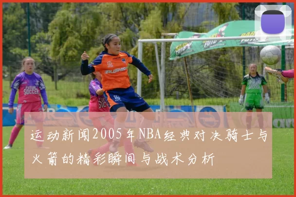 运动新闻2005年NBA经典对决骑士与火箭的精彩瞬间与战术分析