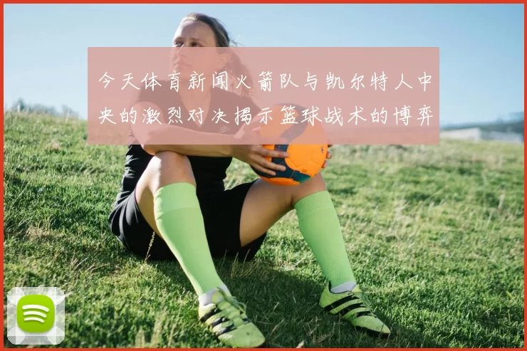 今天体育新闻火箭队与凯尔特人中央的激烈对决揭示篮球战术的博弈与精彩瞬间