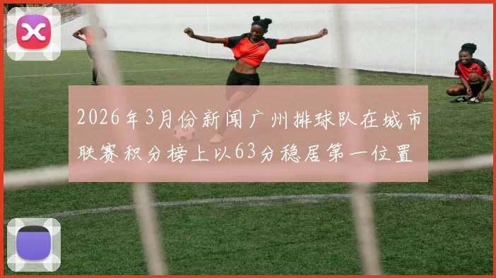 2026年3月份新闻广州排球队在城市联赛积分榜上以63分稳居第一位置展现强劲实力